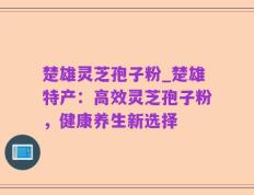 楚雄灵芝孢子粉_楚雄特产：高效灵芝孢子粉，健康养生新选择