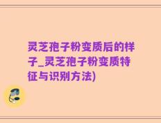 灵芝孢子粉变质后的样子_灵芝孢子粉变质特征与识别方法)