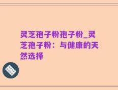 灵芝孢子粉孢子粉_灵芝孢子粉：与健康的天然选择