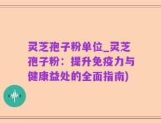 灵芝孢子粉单位_灵芝孢子粉：提升免疫力与健康益处的全面指南)