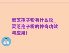 灵芝孢子粉有什么攻_灵芝孢子粉的神奇功效与应用)