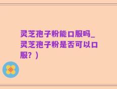 灵芝孢子粉能口服吗_灵芝孢子粉是否可以口服？)