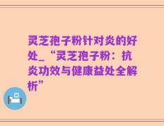 灵芝孢子粉针对炎的好处_“灵芝孢子粉：抗炎功效与健康益处全解析”