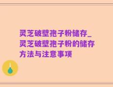 灵芝破壁孢子粉储存_灵芝破壁孢子粉的储存方法与注意事项
