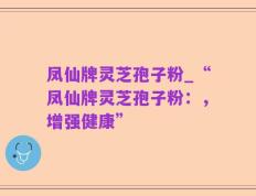 凤仙牌灵芝孢子粉_“凤仙牌灵芝孢子粉：，增强健康”
