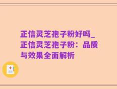 正信灵芝孢子粉好吗_正信灵芝孢子粉：品质与效果全面解析