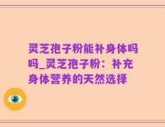 灵芝孢子粉能补身体吗吗_灵芝孢子粉：补充身体营养的天然选择