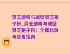 灵芝磨粉与破壁灵芝孢子粉_灵芝磨粉与破壁灵芝孢子粉：全面比较与应用指南