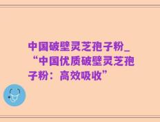 中国破壁灵芝孢子粉_“中国优质破壁灵芝孢子粉：高效吸收”