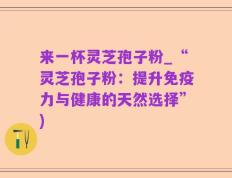 来一杯灵芝孢子粉_“灵芝孢子粉：提升免疫力与健康的天然选择”)