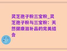 灵芝孢子粉三宝粉_灵芝孢子粉与三宝粉：天然健康滋补品的完美结合