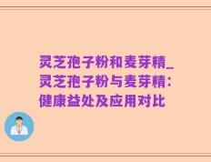 灵芝孢子粉和麦芽精_灵芝孢子粉与麦芽精：健康益处及应用对比