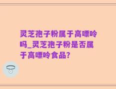 灵芝孢子粉属于高嘌呤吗_灵芝孢子粉是否属于高嘌呤食品？
