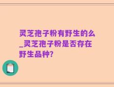 灵芝孢子粉有野生的么_灵芝孢子粉是否存在野生品种？