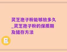 灵芝孢子粉能够放多久_灵芝孢子粉的保质期及储存方法