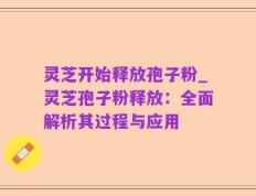 灵芝开始释放孢子粉_灵芝孢子粉释放：全面解析其过程与应用