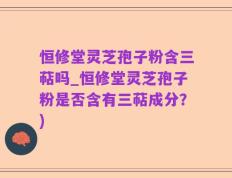 恒修堂灵芝孢子粉含三萜吗_恒修堂灵芝孢子粉是否含有三萜成分？)