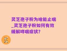 灵芝孢子粉为啥能止喘_灵芝孢子粉如何有效缓解哮喘症状？