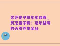 灵芝孢子粉年年益寿_灵芝孢子粉：延年益寿的天然养生圣品