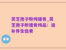 灵芝孢子粉炖猪骨_灵芝孢子粉猪骨炖品：滋补养生佳肴