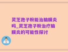 灵芝孢子粉能治脑膜炎吗_灵芝孢子粉治疗脑膜炎的可能性探讨