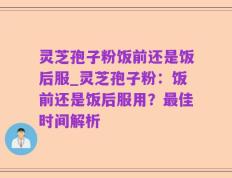 灵芝孢子粉饭前还是饭后服_灵芝孢子粉：饭前还是饭后服用？最佳时间解析