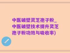 中医破壁灵芝孢子粉_中医破壁技术提升灵芝孢子粉功效与吸收率)