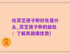 吃灵芝孢子粉好处是什么_灵芝孢子粉的益处：了解其健康优势)