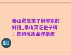 泰山灵芝孢子粉哪家的好用_泰山灵芝孢子粉：选购优质品牌指南