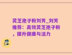 灵芝孢子粉刘芳_刘芳推荐：高效灵芝孢子粉，提升健康与活力