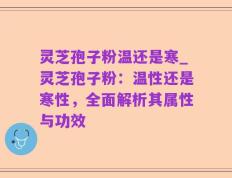灵芝孢子粉温还是寒_灵芝孢子粉：温性还是寒性，全面解析其属性与功效