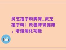 灵芝孢子粉脾胃_灵芝孢子粉：改善脾胃健康，增强消化功能