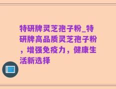 特研牌灵芝孢子粉_特研牌高品质灵芝孢子粉，增强免疫力，健康生活新选择