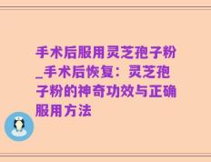 手术后服用灵芝孢子粉_手术后恢复：灵芝孢子粉的神奇功效与正确服用方法