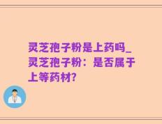 灵芝孢子粉是上药吗_灵芝孢子粉：是否属于上等药材？