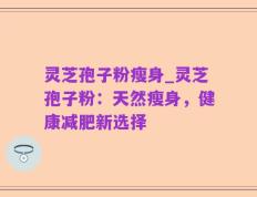 灵芝孢子粉瘦身_灵芝孢子粉：天然瘦身，健康减肥新选择