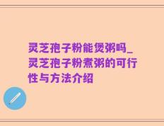 灵芝孢子粉能煲粥吗_灵芝孢子粉煮粥的可行性与方法介绍