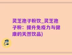 灵芝孢子粉饮_灵芝孢子粉：提升免疫力与健康的天然饮品)