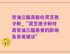甘油三酯高能吃灵芝孢子粉_“灵芝孢子粉对高甘油三酯患者的影响及食用建议”