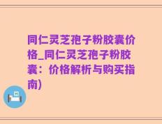 同仁灵芝孢子粉胶囊价格_同仁灵芝孢子粉胶囊：价格解析与购买指南)