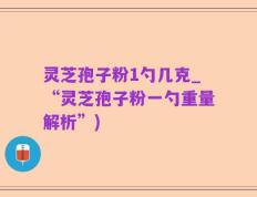 灵芝孢子粉1勺几克_“灵芝孢子粉一勺重量解析”)