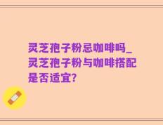 灵芝孢子粉忌咖啡吗_灵芝孢子粉与咖啡搭配是否适宜？