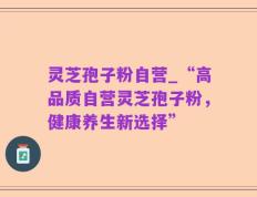 灵芝孢子粉自营_“高品质自营灵芝孢子粉，健康养生新选择”