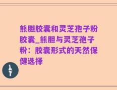 熊胆胶囊和灵芝孢子粉胶囊_熊胆与灵芝孢子粉：胶囊形式的天然保健选择