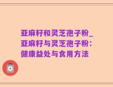 亚麻籽和灵芝孢子粉_亚麻籽与灵芝孢子粉：健康益处与食用方法