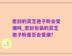 密封的灵芝孢子粉会受潮吗_密封包装的灵芝孢子粉是否会受潮？