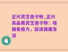 正兴灵芝孢子粉_正兴高品质灵芝孢子粉：增强免疫力，促进健康生活