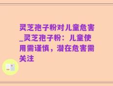 灵芝孢子粉对儿童危害_灵芝孢子粉：儿童使用需谨慎，潜在危害需关注