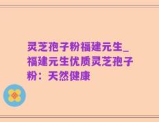 灵芝孢子粉福建元生_福建元生优质灵芝孢子粉：天然健康