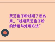 灵芝孢子粉过期了怎么用_“过期灵芝孢子粉的妙用与处理方法”